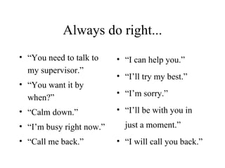 Always do right... “ You need to talk to my supervisor.” “ You want it by when?” “ Calm down.” “ I’m busy right now.” “ Call me back.” “ I can help you.” “ I’ll try my best.” “ I’m sorry.” “ I’ll be with you in just a moment.” “ I will call you back.” 
