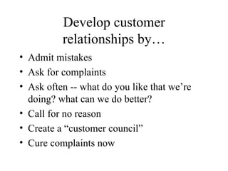 Develop customer relationships by… Admit mistakes Ask for complaints Ask often -- what do you like that we’re doing? what can we do better? Call for no reason Create a “customer council” Cure complaints now 