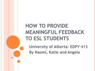 1
HOW TO PROVIDE
MEANINGFUL FEEDBACK
TO ESL STUDENTS
University of Alberta: EDPY 413
By Naomi, Katie and Angela
 