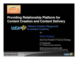 Providing Relationship Platform for
  Content Creation and Content Delivery


                              By :

                              Saiful Hidayat
                              Asst Vice President IT Service Strategy
                              IT Directorate
                              PT. Telekomunikasi Indonesia
                              IMOCA Conference and Exhibition 2008
                              quot;Creative Business On The Next Generation Networkquot;
                              26 - 28 November 2008, Discovery Kartika Plaza - Bali...
Games   Education   G E M A
Music   Animation   2008
 
