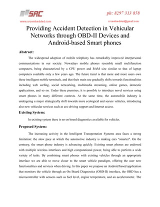 Providing Accident Detection in Vehicular
Networks through OBD-II Devices and
Android-based Smart phones
Abstract:
The widespread adoption of mobile telephony has remarkably improved interpersonal
communications in our society. Nowadays mobile phones resemble small multifunction
computers, being characterized by a CPU power and RAM size similar to that of laptop
computers available only a few years ago. The future trend is that more and more users own
these intelligent mobile terminals, and that their main use gradually shifts towards functionalities
including web surfing, social networking, multimedia streaming, online games, domestic
applications, and so on. Under these premises, it is possible to introduce novel services using
smart phones in many different contexts. At the same time, the automobile industry is
undergoing a major strategically shift towards more ecological and secure vehicles, introducing
also new vehicular services such as eco driving support and Internet access.

Existing System:
In existing system there is no on board diagnostics available for vehicles.

Proposed System:
The increasing activity in the Intelligent Transportation Systems area faces a strong
limitation: the slow pace at which the automotive industry is making cars "smarter". On the
contrary, the smart phone industry is advancing quickly. Existing smart phones are endowed
with multiple wireless interfaces and high computational power, being able to perform a wide
variety of tasks. By combining smart phones with existing vehicles through an appropriate
interface we are able to move closer to the smart vehicle paradigm, offering the user new
functionalities and services when driving. In this paper we propose an Android based application
that monitors the vehicle through an On Board Diagnostics (OBD-II) interface, the OBD has a
microcontroller with sensors such as fuel level, engine temperature, and an accelerometer. The

 