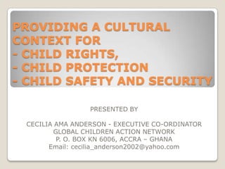 PROVIDING A CULTURAL
CONTEXT FOR
- CHILD RIGHTS,
- CHILD PROTECTION
- CHILD SAFETY AND SECURITY
PRESENTED BY
CECILIA AMA ANDERSON - EXECUTIVE CO-ORDINATOR
GLOBAL CHILDREN ACTION NETWORK
P. O. BOX KN 6006, ACCRA – GHANA
Email: cecilia_anderson2002@yahoo.com

 