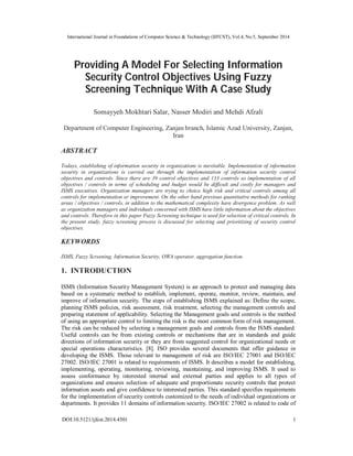 International Journal in Foundations of Computer Science & Technology (IJFCST), Vol.4, No.5, September 2014 
Providing A Model For Selecting Information 
Security Control Objectives Using Fuzzy 
Screening Technique With A Case Study 
Somayyeh Mokhtari Salar, Nasser Modiri and Mehdi Afzali 
Department of Computer Engineering, Zanjan branch, Islamic Azad University, Zanjan, 
Iran 
ABSTRACT 
Todays, establishing of information security in organizations is inevitable. Implementation of information 
security in organizations is carried out through the implementation of information security control 
objectives and controls. Since there are 39 control objectives and 133 controls so implementation of all 
objectives / controls in terms of scheduling and budget would be difficult and costly for managers and 
ISMS executives. Organization managers are trying to choice high risk and critical controls among all 
controls for implementation or improvement. On the other hand previous quantitative methods for ranking 
areas / objectives / controls, in addition to the mathematical complexity have divergence problem. As well 
as organization managers and individuals concerned with ISMS have little information about the objectives 
and controls. Therefore in this paper Fuzzy Screening technique is used for selection of critical controls. In 
the present study, fuzzy screening process is discussed for selecting and prioritizing of security control 
objectives. 
KEYWORDS 
ISMS, Fuzzy Screening, Information Security, OWA operator, aggregation function. 
1. INTRODUCTION 
ISMS (Information Security Management System) is an approach to protect and managing data 
based on a systematic method to establish, implement, operate, monitor, review, maintain, and 
improve of information security. The steps of establishing ISMS explained as: Define the scope, 
planning ISMS policies, risk assessment, risk treatment, selecting the management controls and 
preparing statement of applicability. Selecting the Management goals and controls is the method 
of using an appropriate control to limiting the risk is the most common form of risk management. 
The risk can be reduced by selecting a management goals and controls from the ISMS standard. 
Useful controls can be from existing controls or mechanisms that are in standards and guide 
directions of information security or they are from suggested control for organizational needs or 
special operations characteristics. [8]. ISO provides several documents that offer guidance in 
developing the ISMS. Those relevant to management of risk are ISO/IEC 27001 and ISO/IEC 
27002. ISO/IEC 27001 is related to requirements of ISMS. It describes a model for establishing, 
implementing, operating, monitoring, reviewing, maintaining, and improving ISMS. It used to 
assess conformance by interested internal and external parties and applies to all types of 
organizations and ensures selection of adequate and proportionate security controls that protect 
information assets and give confidence to interested parties. This standard specifies requirements 
for the implementation of security controls customized to the needs of individual organizations or 
departments. It provides 11 domains of information security. ISO/IEC 27002 is related to code of 
DOI:10.5121/ijfcst.2014.4501 1 
 