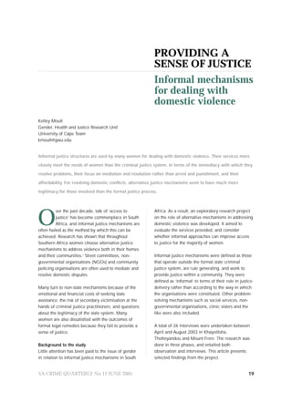 PROVIDING A
                                                            SENSE OF JUSTICE
                                                            Informal mechanisms
                                                            for dealing with
                                                            domestic violence
Kelley Moult
Gender, Health and Justice Research Unit
University of Cape Town
kmoult@gwu.edu


Informal justice structures are used by many women for dealing with domestic violence. Their services more

closely meet the needs of women than the criminal justice system, in terms of the immediacy with which they

resolve problems, their focus on mediation and resolution rather than arrest and punishment, and their

affordability. For resolving domestic conflicts, alternative justice mechanisms seem to have much more

legitimacy for those involved than the formal justice process.




O
                                                            Africa. As a result, an exploratory research project
         ver the past decade, talk of ‘access to
                                                            on the role of alternative mechanisms in addressing
         justice’ has become commonplace in South
                                                            domestic violence was developed. It aimed to
         Africa, and informal justice mechanisms are
                                                            evaluate the services provided, and consider
often hailed as the method by which this can be
                                                            whether informal approaches can improve access
achieved. Research has shown that throughout
                                                            to justice for the majority of women.
Southern Africa women choose alternative justice
mechanisms to address violence both in their homes
                                                            Informal justice mechanisms were defined as those
and their communities.1 Street committees, non-
                                                            that operate outside the formal state criminal
governmental organisations (NGOs) and community
                                                            justice system, are rule generating, and work to
policing organisations are often used to mediate and
                                                            provide justice within a community. They were
resolve domestic disputes.
                                                            defined as ‘informal’ in terms of their role in justice
                                                            delivery rather than according to the way in which
Many turn to non-state mechanisms because of the
                                                            the organisations were constituted. Other problem-
emotional and financial costs of seeking state
                                                            solving mechanisms such as social services, non-
assistance, the risk of secondary victimisation at the
                                                            governmental organisations, clinic sisters and the
hands of criminal justice practitioners, and questions
                                                            like were also included.
about the legitimacy of the state system. Many
women are also dissatisfied with the outcomes of
                                                            A total of 26 interviews were undertaken between
formal legal remedies because they fail to provide a
                                                            April and August 2003 in Khayelitsha,
sense of justice.
                                                            Thohoyandou and Mount Frere. The research was
                                                            done in three phases, and entailed both
Background to the study
                                                            observation and interviews. This article presents
Little attention has been paid to the issue of gender
                                                            selected findings from the project.
in relation to informal justice mechanisms in South


SA CRIME QUARTERLY No 12 JUNE 2005                                                                              19
 
