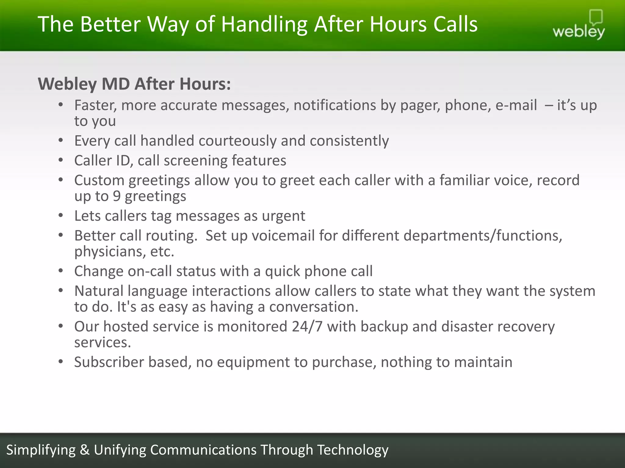 The Better Way of Handling After Hours Calls

    Webley MD After Hours:
       • Faster, more accurate messages, notifications by pager, phone, e-mail – it’s up
         to you
       • Every call handled courteously and consistently
       • Caller ID, call screening features
       • Custom greetings allow you to greet each caller with a familiar voice, record
         up to 9 greetings
       • Lets callers tag messages as urgent
       • Better call routing. Set up voicemail for different departments/functions,
         physicians, etc.
       • Change on-call status with a quick phone call
       • Natural language interactions allow callers to state what they want the system
         to do. It's as easy as having a conversation.
       • Our hosted service is monitored 24/7 with backup and disaster recovery
         services.
       • Subscriber based, no equipment to purchase, nothing to maintain




Simplifying & Unifying Communications Through Technology
 