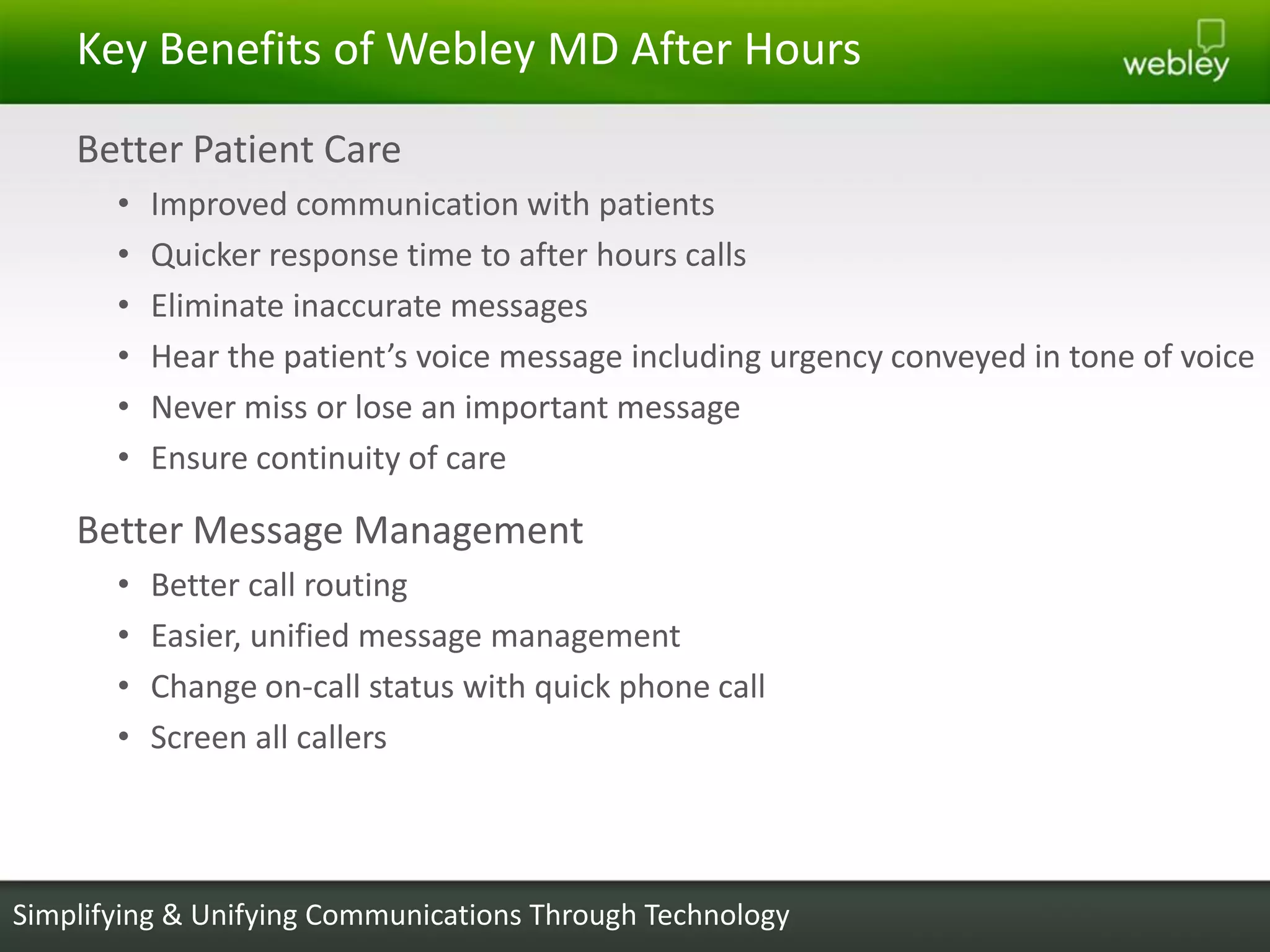 Key Benefits of Webley MD After Hours
    Better Patient Care
       •   Improved communication with patients
       •   Quicker response time to after hours calls
       •   Eliminate inaccurate messages
       •   Hear the patient’s voice message including urgency conveyed in tone of voice
       •   Never miss or lose an important message
       •   Ensure continuity of care

    Better Message Management
       •   Better call routing
       •   Easier, unified message management
       •   Change on-call status with quick phone call
       •   Screen all callers



Simplifying & Unifying Communications Through Technology
 