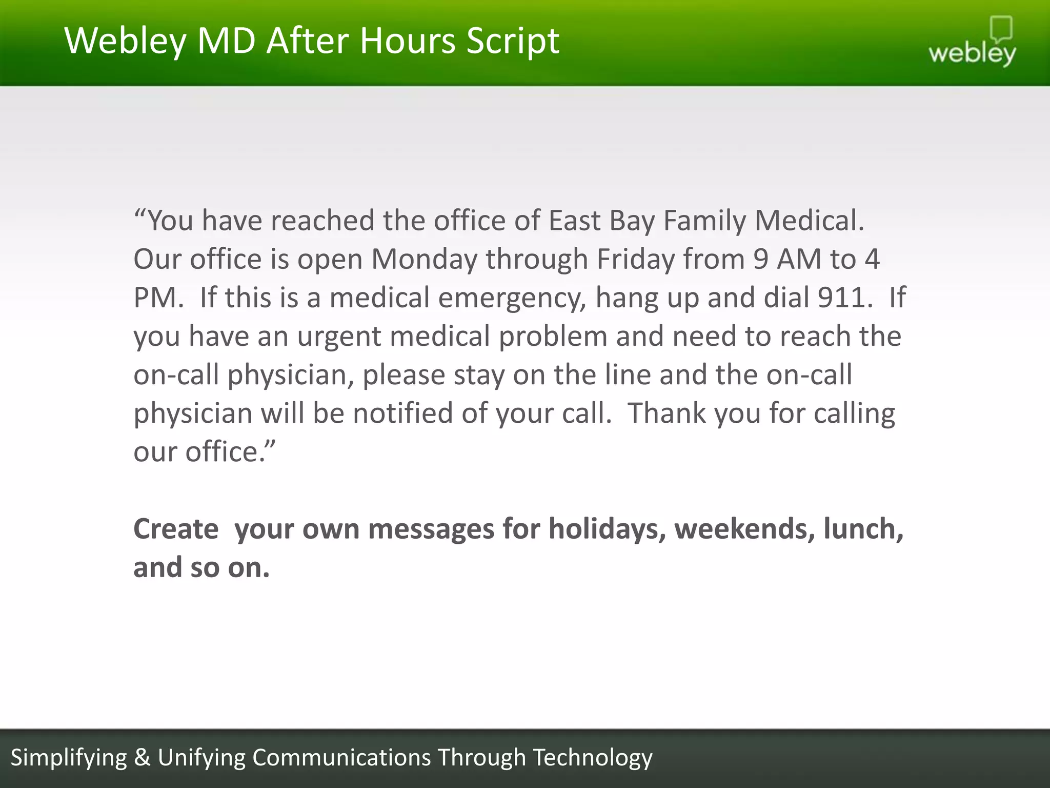Webley MD After Hours Script



          “You have reached the office of East Bay Family Medical.
          Our office is open Monday through Friday from 9 AM to 4
          PM. If this is a medical emergency, hang up and dial 911. If
          you have an urgent medical problem and need to reach the
          on-call physician, please stay on the line and the on-call
          physician will be notified of your call. Thank you for calling
          our office.”

          Create your own messages for holidays, weekends, lunch,
          and so on.




Simplifying & Unifying Communications Through Technology
 