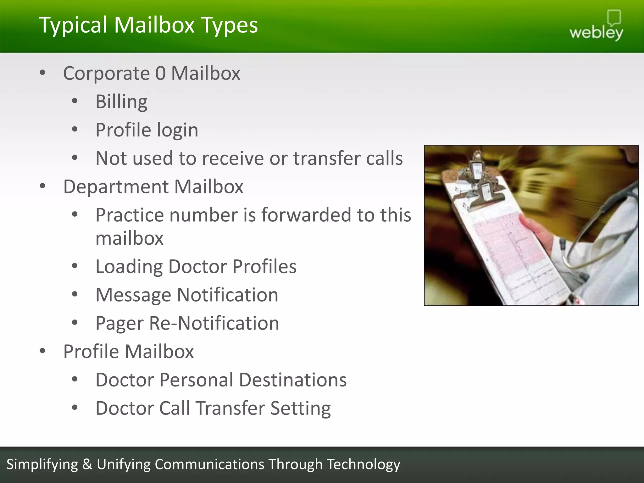 Typical Mailbox Types
    • Corporate 0 Mailbox
       • Billing
       • Profile login
       • Not used to receive or transfer calls
    • Department Mailbox
       • Practice number is forwarded to this
         mailbox
       • Loading Doctor Profiles
       • Message Notification
       • Pager Re-Notification
    • Profile Mailbox
       • Doctor Personal Destinations
       • Doctor Call Transfer Setting

Simplifying & Unifying Communications Through Technology
 