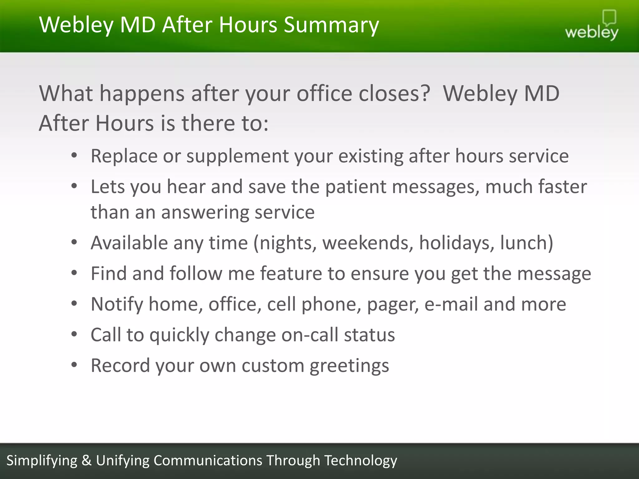 Webley MD After Hours Summary

    What happens after your office closes? Webley MD
    After Hours is there to:
         • Replace or supplement your existing after hours service
         • Lets you hear and save the patient messages, much faster
           than an answering service
         • Available any time (nights, weekends, holidays, lunch)
         • Find and follow me feature to ensure you get the message
         • Notify home, office, cell phone, pager, e-mail and more
         • Call to quickly change on-call status
         • Record your own custom greetings



Simplifying & Unifying Communications Through Technology
 