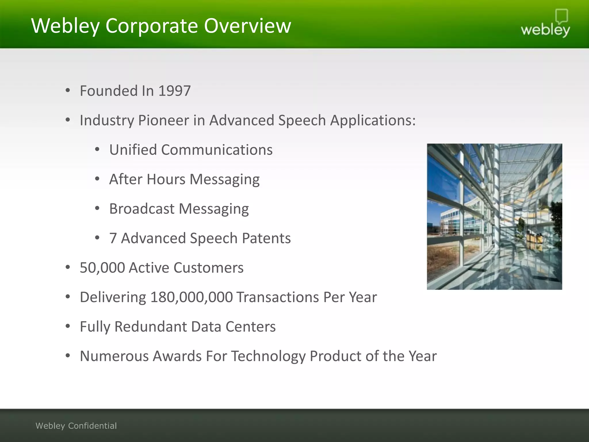 Webley Corporate Overview

      • Founded In 1997
      • Industry Pioneer in Advanced Speech Applications:
             • Unified Communications
             • After Hours Messaging
             • Broadcast Messaging
             • 7 Advanced Speech Patents
      • 50,000 Active Customers
      • Delivering 180,000,000 Transactions Per Year
      • Fully Redundant Data Centers
      • Numerous Awards For Technology Product of the Year



Webley Confidential
 