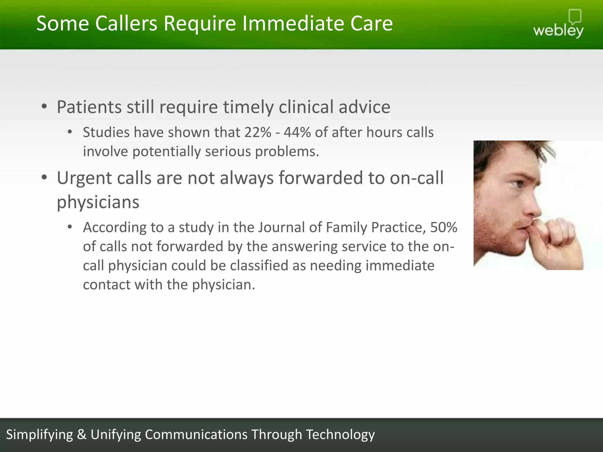 Some Callers Require Immediate Care


     • Patients still require timely clinical advice
         • Studies have shown that 22% - 44% of after hours calls
           involve potentially serious problems.
     • Urgent calls are not always forwarded to on-call
       physicians
         • According to a study in the Journal of Family Practice, 50%
           of calls not forwarded by the answering service to the on-
           call physician could be classified as needing immediate
           contact with the physician.




Simplifying & Unifying Communications Through Technology
 