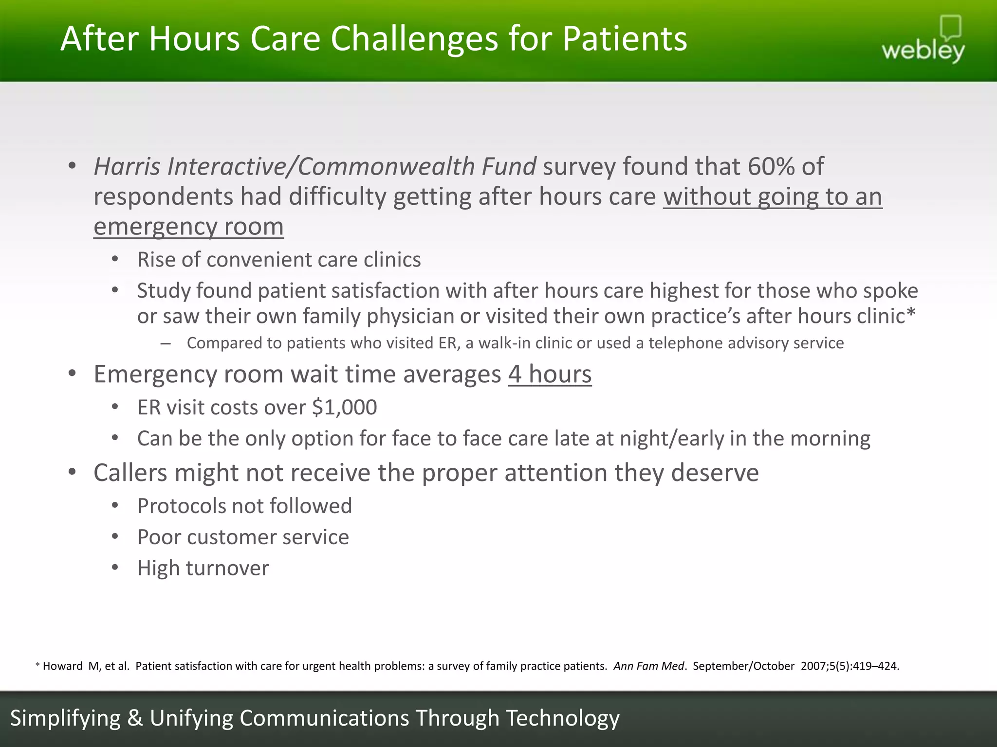 After Hours Care Challenges for Patients


        • Harris Interactive/Commonwealth Fund survey found that 60% of
          respondents had difficulty getting after hours care without going to an
          emergency room
                • Rise of convenient care clinics
                • Study found patient satisfaction with after hours care highest for those who spoke
                  or saw their own family physician or visited their own practice’s after hours clinic*
                         – Compared to patients who visited ER, a walk-in clinic or used a telephone advisory service
        • Emergency room wait time averages 4 hours
                • ER visit costs over $1,000
                • Can be the only option for face to face care late at night/early in the morning
        • Callers might not receive the proper attention they deserve
                • Protocols not followed
                • Poor customer service
                • High turnover



  * Howard M, et al. Patient satisfaction with care for urgent health problems: a survey of family practice patients. Ann Fam Med. September/October 2007;5(5):419–424.



Simplifying & Unifying Communications Through Technology
 