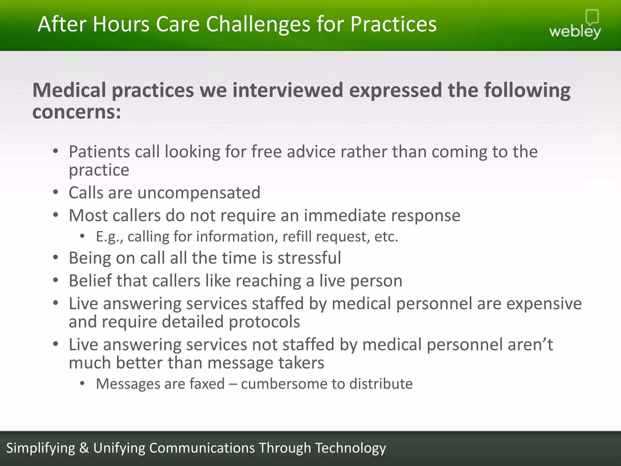 After Hours Care Challenges for Practices

   Medical practices we interviewed expressed the following
   concerns:
      • Patients call looking for free advice rather than coming to the
        practice
      • Calls are uncompensated
      • Most callers do not require an immediate response
          • E.g., calling for information, refill request, etc.
      • Being on call all the time is stressful
      • Belief that callers like reaching a live person
      • Live answering services staffed by medical personnel are expensive
        and require detailed protocols
      • Live answering services not staffed by medical personnel aren’t
        much better than message takers
          • Messages are faxed – cumbersome to distribute


Simplifying & Unifying Communications Through Technology
 