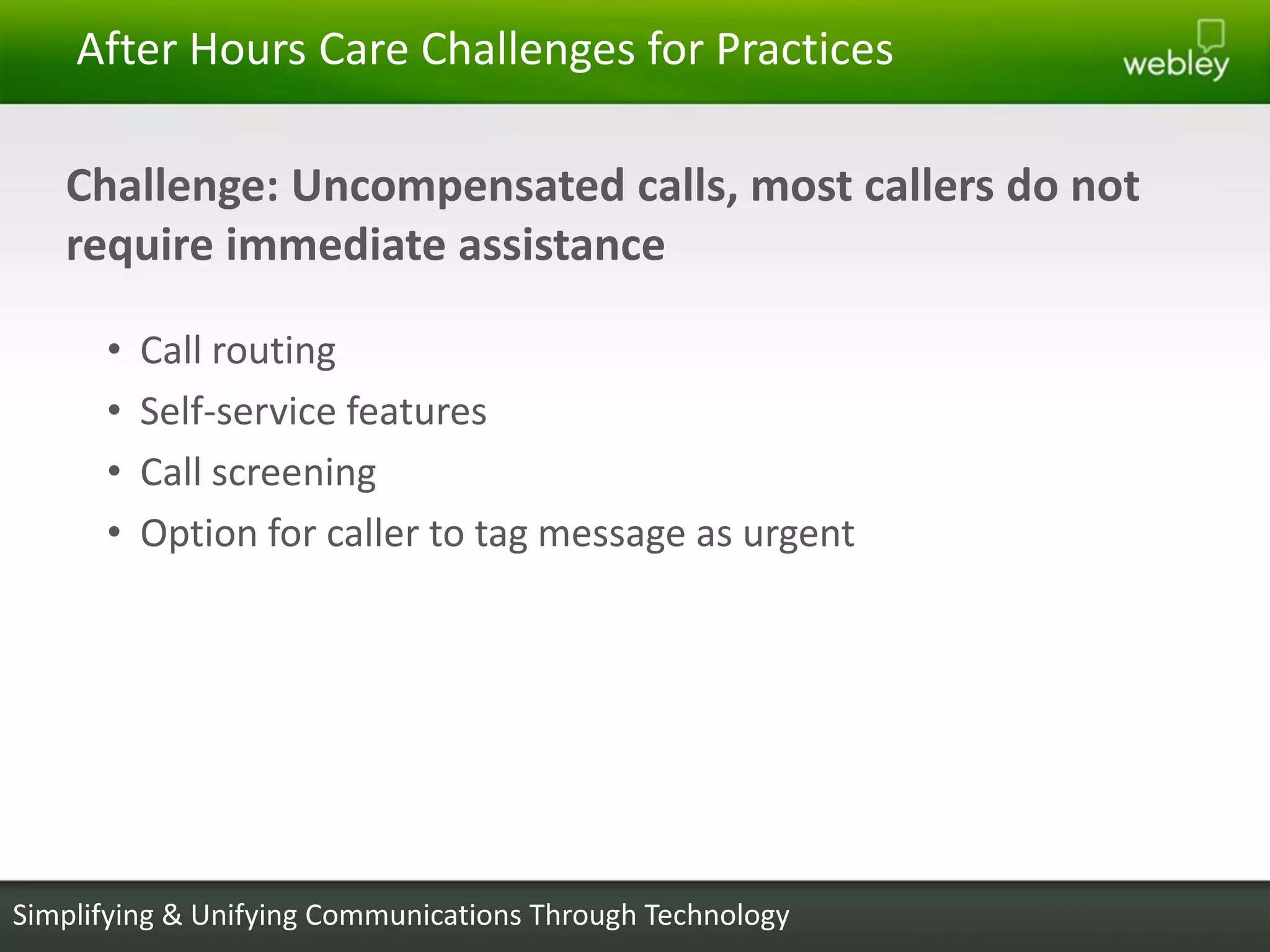 After Hours Care Challenges for Practices

   Challenge: Uncompensated calls, most callers do not
   require immediate assistance

      •   Call routing
      •   Self-service features
      •   Call screening
      •   Option for caller to tag message as urgent




Simplifying & Unifying Communications Through Technology
 