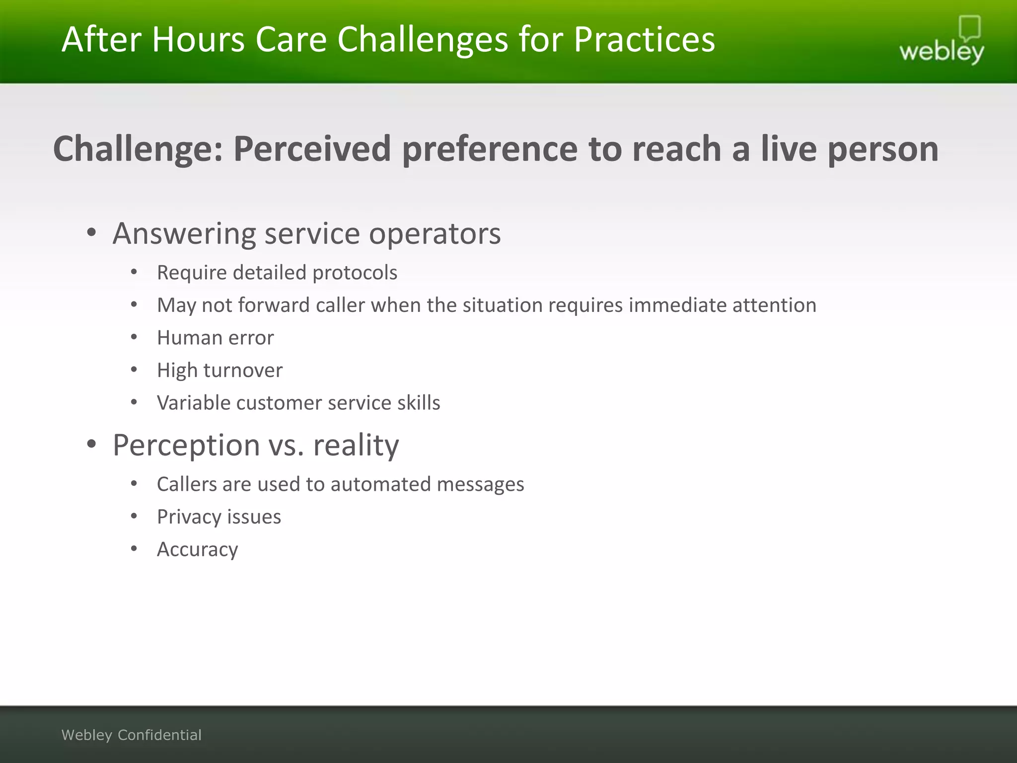 After Hours Care Challenges for Practices

Challenge: Perceived preference to reach a live person

   • Answering service operators
         •   Require detailed protocols
         •   May not forward caller when the situation requires immediate attention
         •   Human error
         •   High turnover
         •   Variable customer service skills

   • Perception vs. reality
         • Callers are used to automated messages
         • Privacy issues
         • Accuracy




Webley Confidential
 