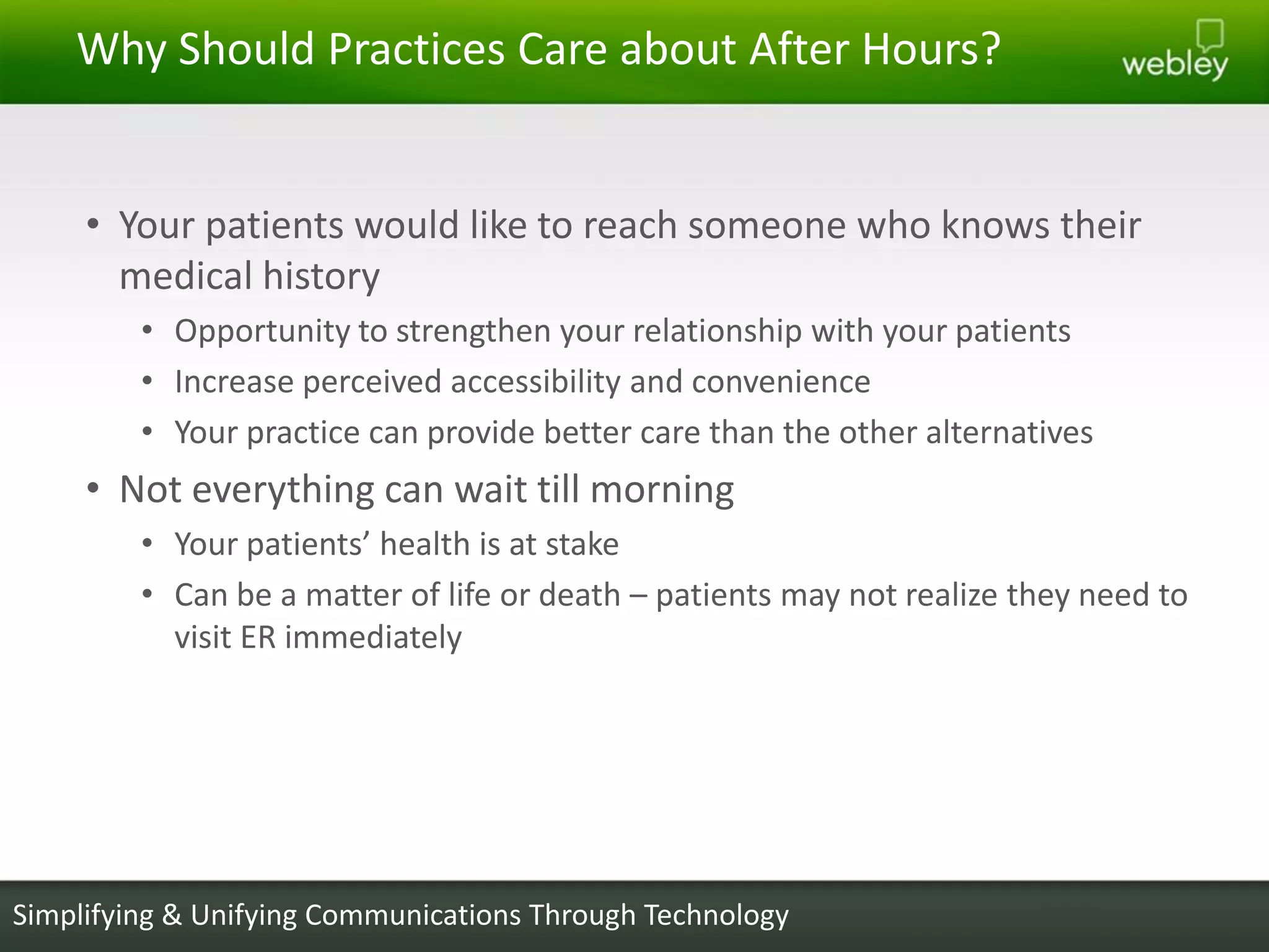 Why Should Practices Care about After Hours?


     • Your patients would like to reach someone who knows their
       medical history
         • Opportunity to strengthen your relationship with your patients
         • Increase perceived accessibility and convenience
         • Your practice can provide better care than the other alternatives
     • Not everything can wait till morning
         • Your patients’ health is at stake
         • Can be a matter of life or death – patients may not realize they need to
           visit ER immediately




Simplifying & Unifying Communications Through Technology
 