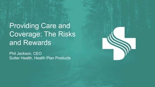Providing Care and
Coverage: The Risks
and Rewards
Phil Jackson, CEO
Sutter Health, Health Plan Products
 