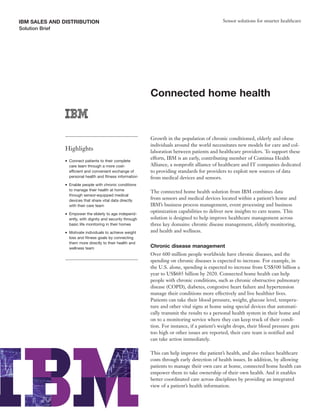 IBM SALES AND DISTRIBUTION                                                                         Sensor solutions for smarter healthcare
Solution Brief




                                                                Connected home health



                                                                Growth in the population of chronic conditioned, elderly and obese
                                                                individuals around the world necessitates new models for care and col-
                 Highlights                                     laboration between patients and healthcare providers. To support these
                                                                efforts, IBM is an early, contributing member of Continua Health
                 ●   Connect patients to their complete
                     care team through a more cost-             Alliance, a nonprofit alliance of healthcare and IT companies dedicated
                     efficient and convenient exchange of       to providing standards for providers to exploit new sources of data
                     personal health and fitness information    from medical devices and sensors.
                 ●   Enable people with chronic conditions
                     to manage their health at home             The connected home health solution from IBM combines data
                     through sensor-equipped medical
                     devices that share vital data directly
                                                                from sensors and medical devices located within a patient’s home and
                     with their care team                       IBM’s business process management, event processing and business
                 ●   Empower the elderly to age independ-
                                                                optimization capabilities to deliver new insights to care teams. This
                     ently, with dignity and security through   solution is designed to help improve healthcare management across
                     basic life monitoring in their homes       three key domains: chronic disease management, elderly monitoring,
                 ●   Motivate individuals to achieve weight     and health and wellness.
                     loss and fitness goals by connecting
                     them more directly to their health and
                     wellness team                              Chronic disease management
                                                                Over 600 million people worldwide have chronic diseases, and the
                                                                spending on chronic diseases is expected to increase. For example, in
                                                                the U.S. alone, spending is expected to increase from US$500 billion a
                                                                year to US$685 billion by 2020. Connected home health can help
                                                                people with chronic conditions, such as chronic obstructive pulmonary
                                                                disease (COPD), diabetes, congestive heart failure and hypertension
                                                                manage their conditions more effectively and live healthier lives.
                                                                Patients can take their blood pressure, weight, glucose level, tempera-
                                                                ture and other vital signs at home using special devices that automati-
                                                                cally transmit the results to a personal health system in their home and
                                                                on to a monitoring service where they can keep track of their condi-
                                                                tion. For instance, if a patient’s weight drops, their blood pressure gets
                                                                too high or other issues are reported, their care team is notified and
                                                                can take action immediately.

                                                                This can help improve the patient’s health, and also reduce healthcare
                                                                costs through early detection of health issues. In addition, by allowing
                                                                patients to manage their own care at home, connected home health can
                                                                empower them to take ownership of their own health. And it enables
                                                                better coordinated care across disciplines by providing an integrated
                                                                view of a patient’s health information.
 