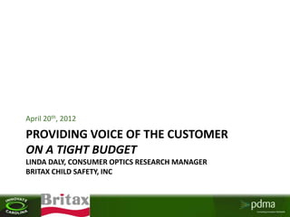 April 20th, 2012

PROVIDING VOICE OF THE CUSTOMER
ON A TIGHT BUDGET
LINDA DALY, CONSUMER OPTICS RESEARCH MANAGER
BRITAX CHILD SAFETY, INC



     Your logo here
 