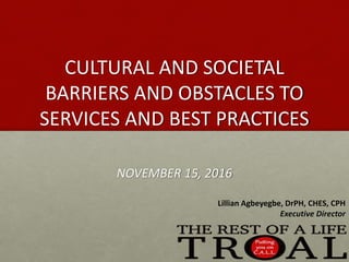 CULTURAL AND SOCIETAL
BARRIERS AND OBSTACLES TO
SERVICES AND BEST PRACTICES
NOVEMBER 15, 2016
Lillian Agbeyegbe, DrPH, CHES, CPH
Executive Director
 