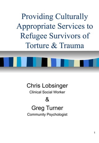1
Providing Culturally
Appropriate Services to
Refugee Survivors of
Torture & Trauma
Chris Lobsinger
Clinical Social Worker
&
Greg Turner
Community Psychologist
 