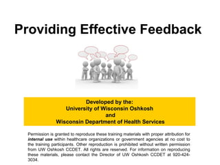 Providing Effective Feedback
Developed by the:
University of Wisconsin Oshkosh
and
Wisconsin Department of Health Services
Permission is granted to reproduce these training materials with proper attribution for
internal use within healthcare organizations or government agencies at no cost to
the training participants. Other reproduction is prohibited without written permission
from UW Oshkosh CCDET. All rights are reserved. For information on reproducing
these materials, please contact the Director of UW Oshkosh CCDET at 920-424-
3034.
 