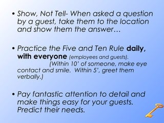 • Show, Not Tell- When asked a question
by a guest, take them to the location
and show them the answer…
• Practice the Five and Ten Rule daily,
with everyone (employees and guests).
(Within 10’ of someone, make eye
contact and smile. Within 5’, greet them
verbally.)
• Pay fantastic attention to detail and
make things easy for your guests.
Predict their needs.
 