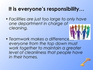 It is everyone’s responsibility…
• Facilities are just too large to only have
one department in charge of
cleaning.
• Teamwork makes a difference…
everyone from the top down must
work together to maintain a greater
level of cleanliness that people have
in their homes.
 
