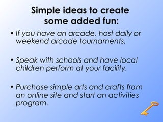 Simple ideas to create
some added fun:
• If you have an arcade, host daily or
weekend arcade tournaments.
• Speak with schools and have local
children perform at your facility.
• Purchase simple arts and crafts from
an online site and start an activities
program.
 