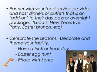 • Partner with your food service provider
and host dinners or buffets that is an
‘add-on’ to their day pass or overnight
package. (Luau’s, New Years Eve
Party, Easter brunch, etc)
• Celebrate the seasons! Decorate and
theme your facility.
- Have a trick or treat day
- Easter egg hunt
- Photo with Santa
 