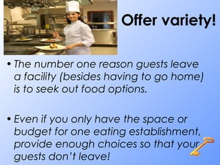 Offer variety!
• The number one reason guests leave
a facility (besides having to go home)
is to seek out food options.
• Even if you only have the space or
budget for one eating establishment,
provide enough choices so that your
guests don’t leave!
 