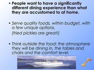 • People want to have a significantly
different dining experience than what
they are accustomed to at home.
• Serve quality foods, within budget, with
a few unique options.
(fried pickles are great!)
• Think outside the food: the atmosphere
they will be dining in, the tables and
chairs and the comfort level.
 