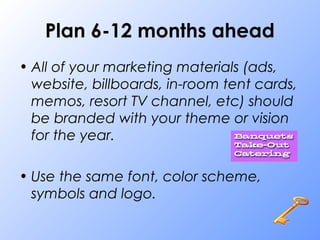 Plan 6-12 months ahead
• All of your marketing materials (ads,
website, billboards, in-room tent cards,
memos, resort TV channel, etc) should
be branded with your theme or vision
for the year.
• Use the same font, color scheme,
symbols and logo.
 