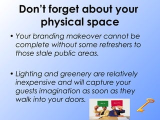 Don’t forget about your
physical space
• Your branding makeover cannot be
complete without some refreshers to
those stale public areas.
• Lighting and greenery are relatively
inexpensive and will capture your
guests imagination as soon as they
walk into your doors.
 