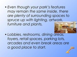 • Even though your park’s features
may remain the same inside, there
are plenty of surrounding spaces to
spruce up with lighting, artwork,
furniture and plants.
• Lobbies, restrooms, dining areas,
foyers, retail spaces, parking lots,
arcades and even break areas are
a good place to start.
 