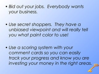 • Bid out your jobs. Everybody wants
your business.
• Use secret shoppers. They have a
unbiased viewpoint and will really tell
you what paint color to use!
• Use a scoring system with your
comment cards so you can easily
track your progress and know you are
investing your money in the right areas.
 