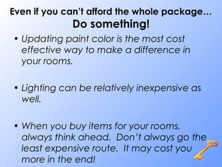 Even if you can’t afford the whole package…
Do something!
• Updating paint color is the most cost
effective way to make a difference in
your rooms.
• Lighting can be relatively inexpensive as
well.
• When you buy items for your rooms,
always think ahead. Don’t always go the
least expensive route. It may cost you
more in the end!
 