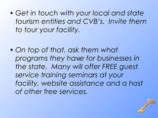 • Get in touch with your local and state
tourism entities and CVB’s. Invite them
to tour your facility.
• On top of that, ask them what
programs they have for businesses in
the state. Many will offer FREE guest
service training seminars at your
facility, website assistance and a host
of other free services.
 