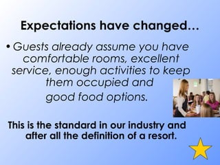Expectations have changed…
•Guests already assume you have
comfortable rooms, excellent
service, enough activities to keep
them occupied and
good food options.
This is the standard in our industry and
after all the definition of a resort.
 