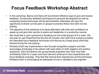 Leading the world in essentials for a better life.
Focus Feedback Workshop Abstract
• In this workshop, Basma and Sara will recommend effective ways to give and receive
feedback. Constructive feedback techniques for personal development as well as
recognition/praise techniques will be demonstrated. Attendees will have the
opportunity to break out into pairs or groups to practice these new skills via role
playing.
• The objective of this workshop is to equip attendees with tools and confidence to
speak up and give their opinion to peers and leadership in a productive manner.
• We would like a room conducive to breaking out into small groups of 5 or pairs. We
only plan to use PowerPoint for the first 20 minutes, then we'll have everyone practice
the described focus feedback techniques and discuss as a large group what they
learned during the role playing.
• Kimberly-Clark has implemented a new focused recognition program and also
encourages employees to be upfront with each other (in both negative and positive
scenarios). Sara and Basma are young female engineers who have only been
at Kimberly-Clark for 2 years and have had and continue to have experiences with
focus feedback everyday. They feel that sharing their experiences and the technique
Kimberly-Clark is encouraging its employees to use is valuable to any engineer
 