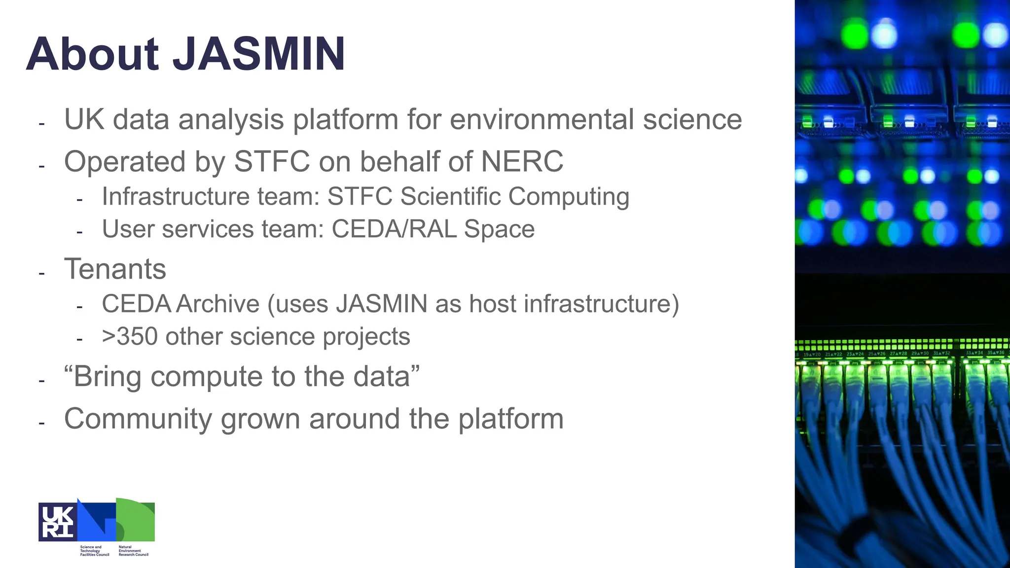 - UK data analysis platform for environmental science
- Operated by STFC on behalf of NERC
- Infrastructure team: STFC Scientific Computing
- User services team: CEDA/RAL Space
- Tenants
- CEDA Archive (uses JASMIN as host infrastructure)
- >350 other science projects
- “Bring compute to the data”
- Community grown around the platform
About JASMIN
 