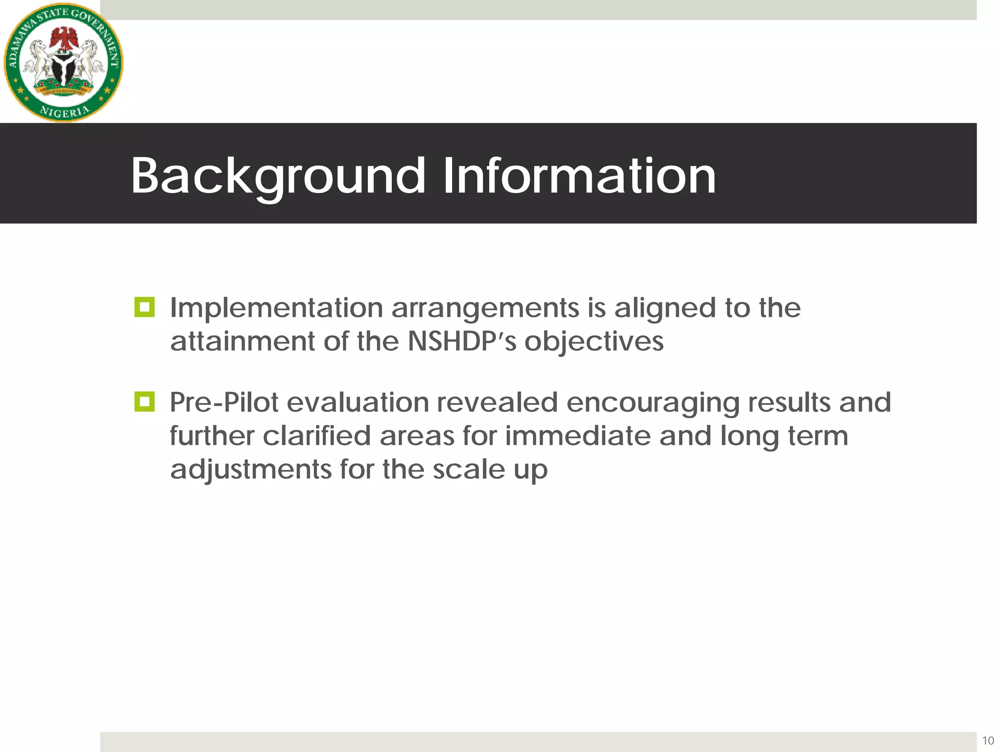 Background Information
 Implementation arrangements is aligned to the
attainment of the NSHDP’s objectives
 Pre-Pilot evaluation revealed encouraging results and
further clarified areas for immediate and long term
adjustments for the scale up
10
 