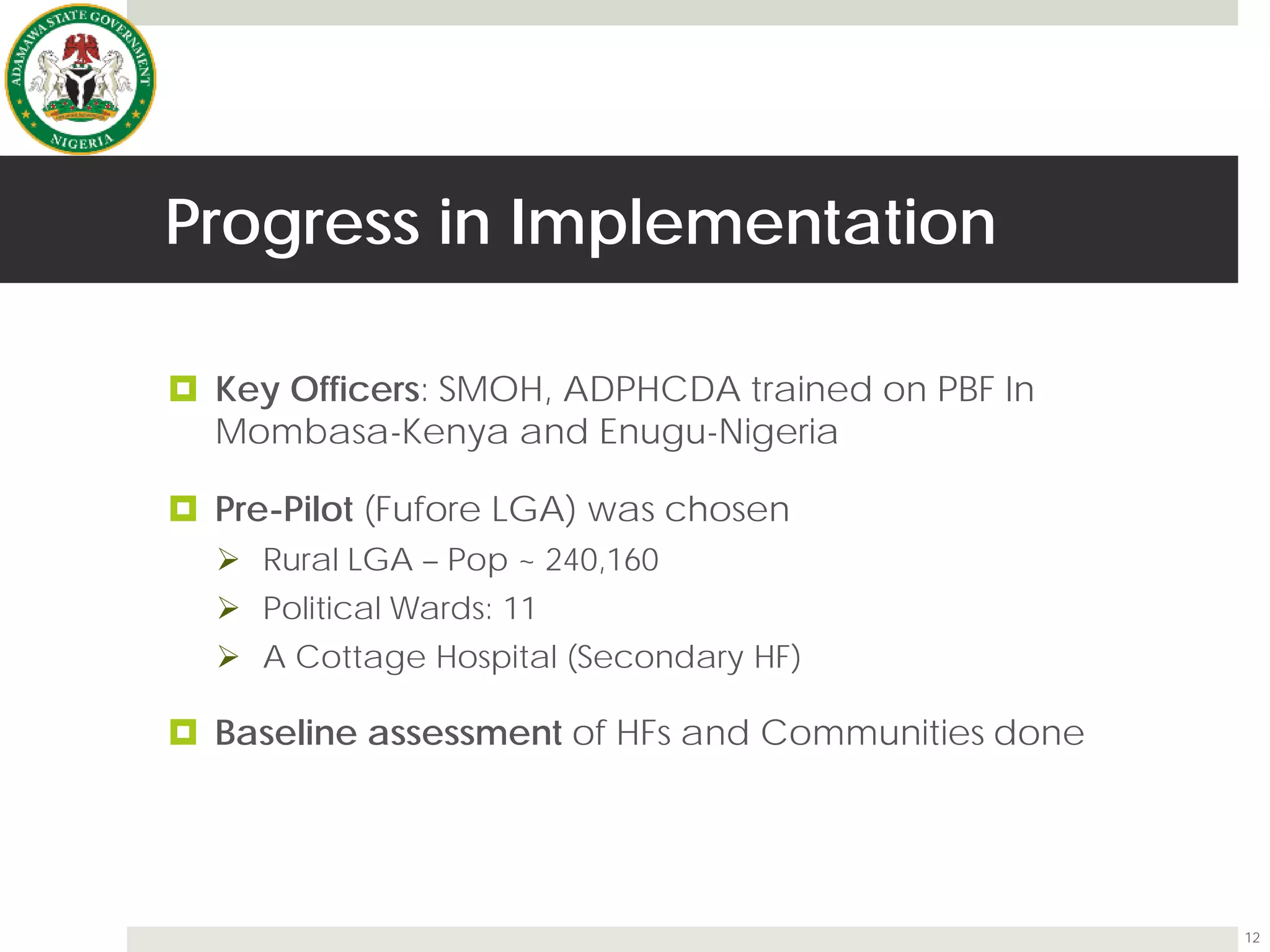 Progress in Implementation
 Key Officers: SMOH, ADPHCDA trained on PBF In
Mombasa-Kenya and Enugu-Nigeria
 Pre-Pilot (Fufore LGA) was chosen
 Rural LGA – Pop ~ 240,160
 Political Wards: 11
 A Cottage Hospital (Secondary HF)
 Baseline assessment of HFs and Communities done
12
 