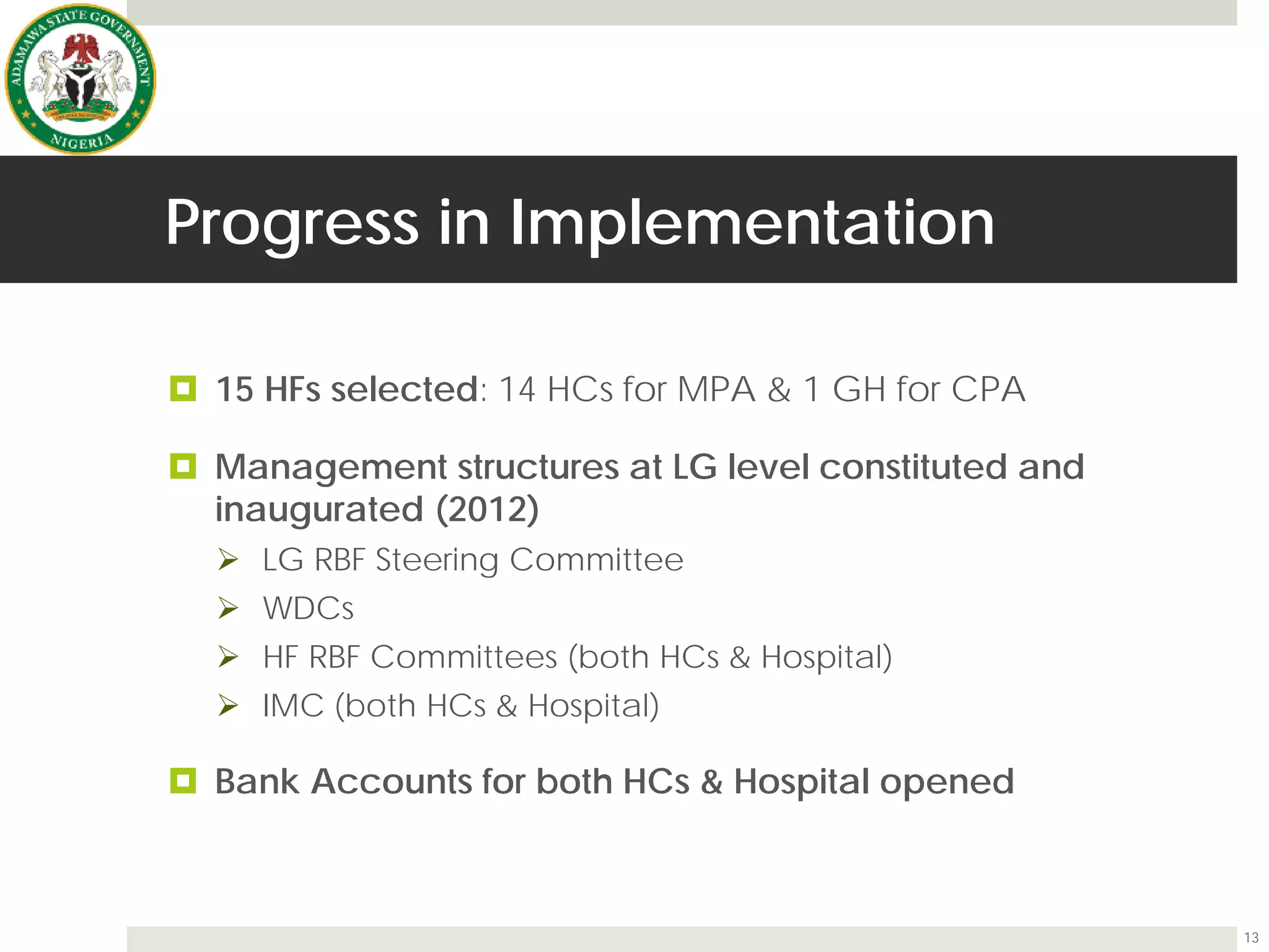 Progress in Implementation
 15 HFs selected: 14 HCs for MPA & 1 GH for CPA
 Management structures at LG level constituted and
inaugurated (2012)
 LG RBF Steering Committee
 WDCs
 HF RBF Committees (both HCs & Hospital)
 IMC (both HCs & Hospital)
 Bank Accounts for both HCs & Hospital opened
13
 
