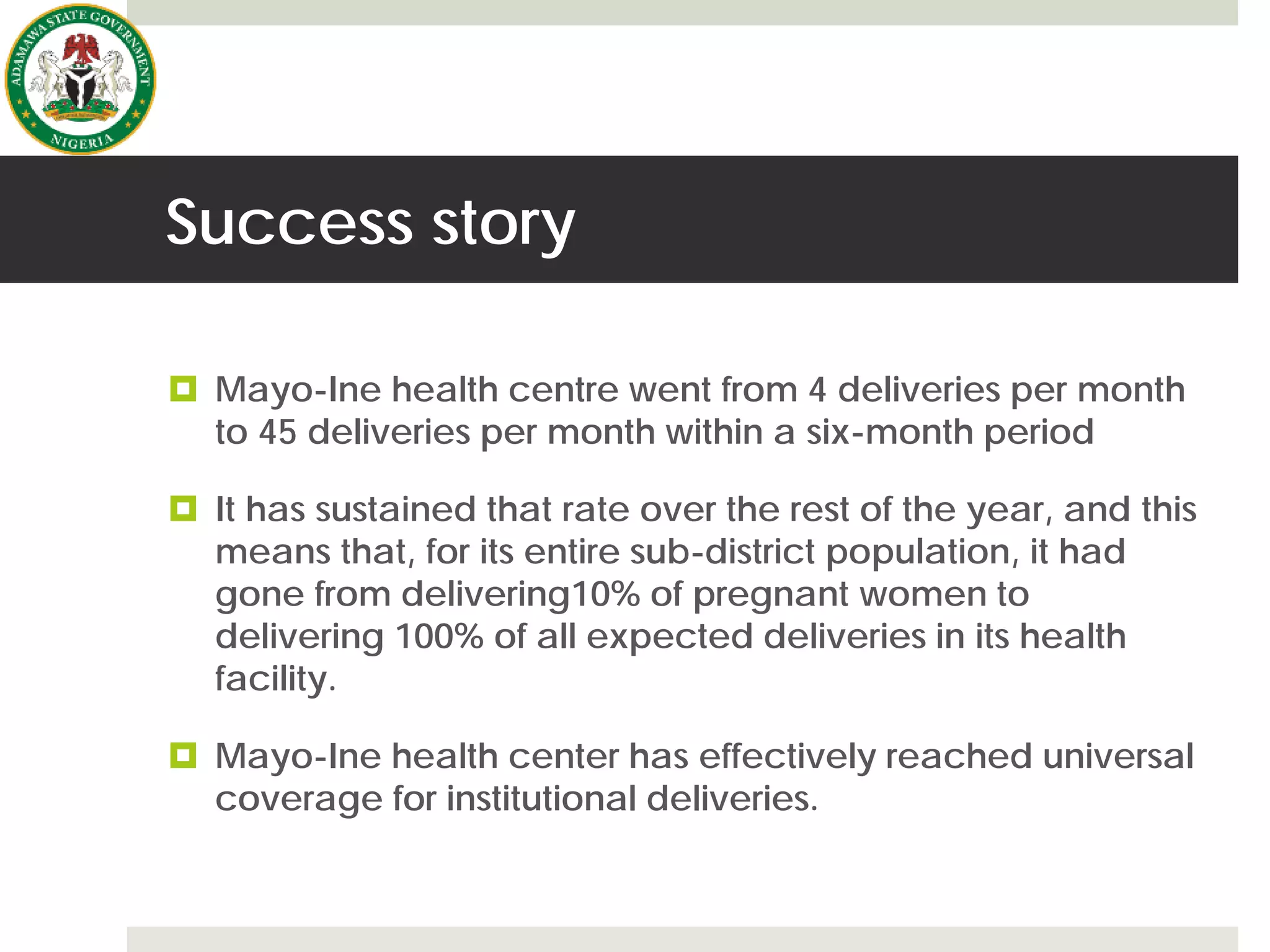 Success story
 Mayo-Ine health centre went from 4 deliveries per month
to 45 deliveries per month within a six-month period
 It has sustained that rate over the rest of the year, and this
means that, for its entire sub-district population, it had
gone from delivering10% of pregnant women to
delivering 100% of all expected deliveries in its health
facility.
 Mayo-Ine health center has effectively reached universal
coverage for institutional deliveries.
 