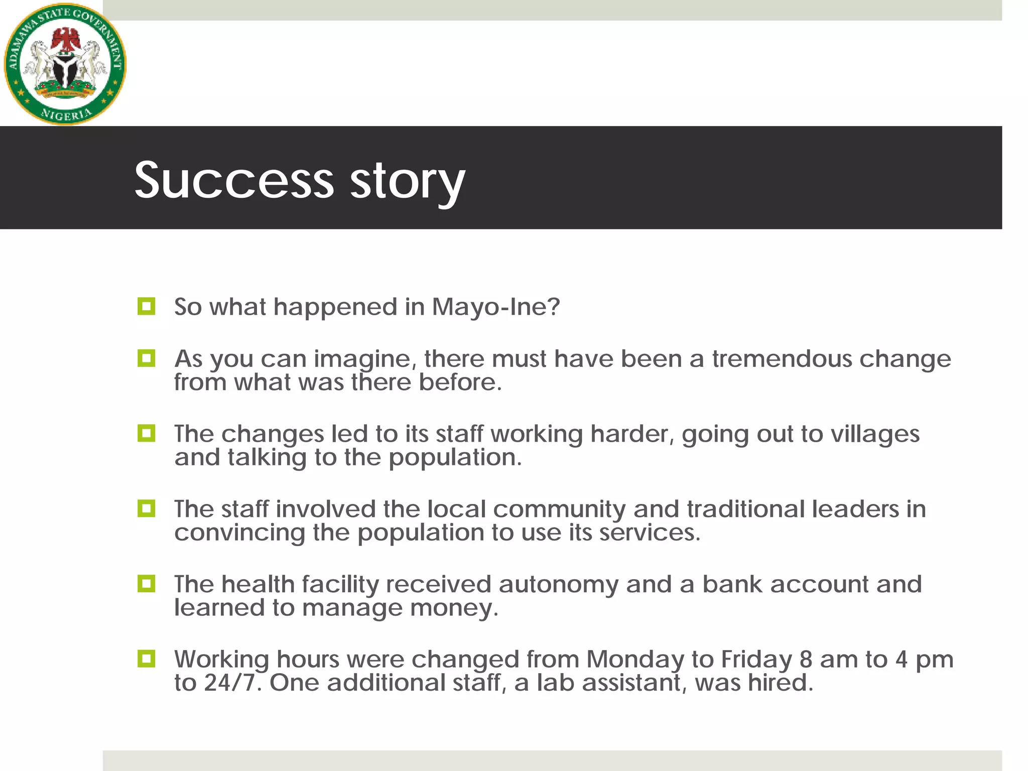 Success story
 So what happened in Mayo-Ine?
 As you can imagine, there must have been a tremendous change
from what was there before.
 The changes led to its staff working harder, going out to villages
and talking to the population.
 The staff involved the local community and traditional leaders in
convincing the population to use its services.
 The health facility received autonomy and a bank account and
learned to manage money.
 Working hours were changed from Monday to Friday 8 am to 4 pm
to 24/7. One additional staff, a lab assistant, was hired.
 
