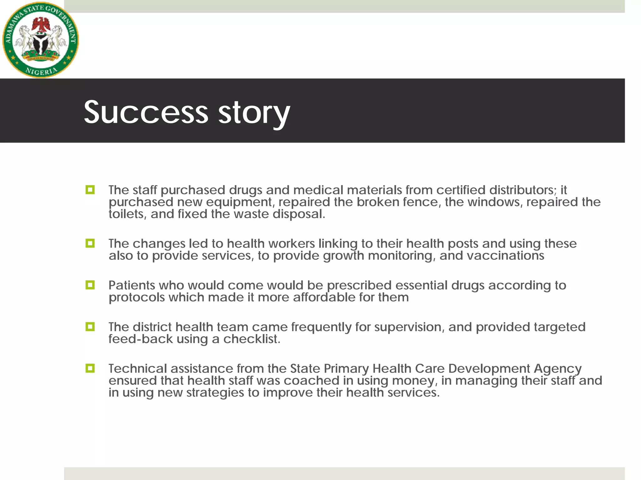 Success story
 The staff purchased drugs and medical materials from certified distributors; it
purchased new equipment, repaired the broken fence, the windows, repaired the
toilets, and fixed the waste disposal.
 The changes led to health workers linking to their health posts and using these
also to provide services, to provide growth monitoring, and vaccinations
 Patients who would come would be prescribed essential drugs according to
protocols which made it more affordable for them
 The district health team came frequently for supervision, and provided targeted
feed-back using a checklist.
 Technical assistance from the State Primary Health Care Development Agency
ensured that health staff was coached in using money, in managing their staff and
in using new strategies to improve their health services.
 