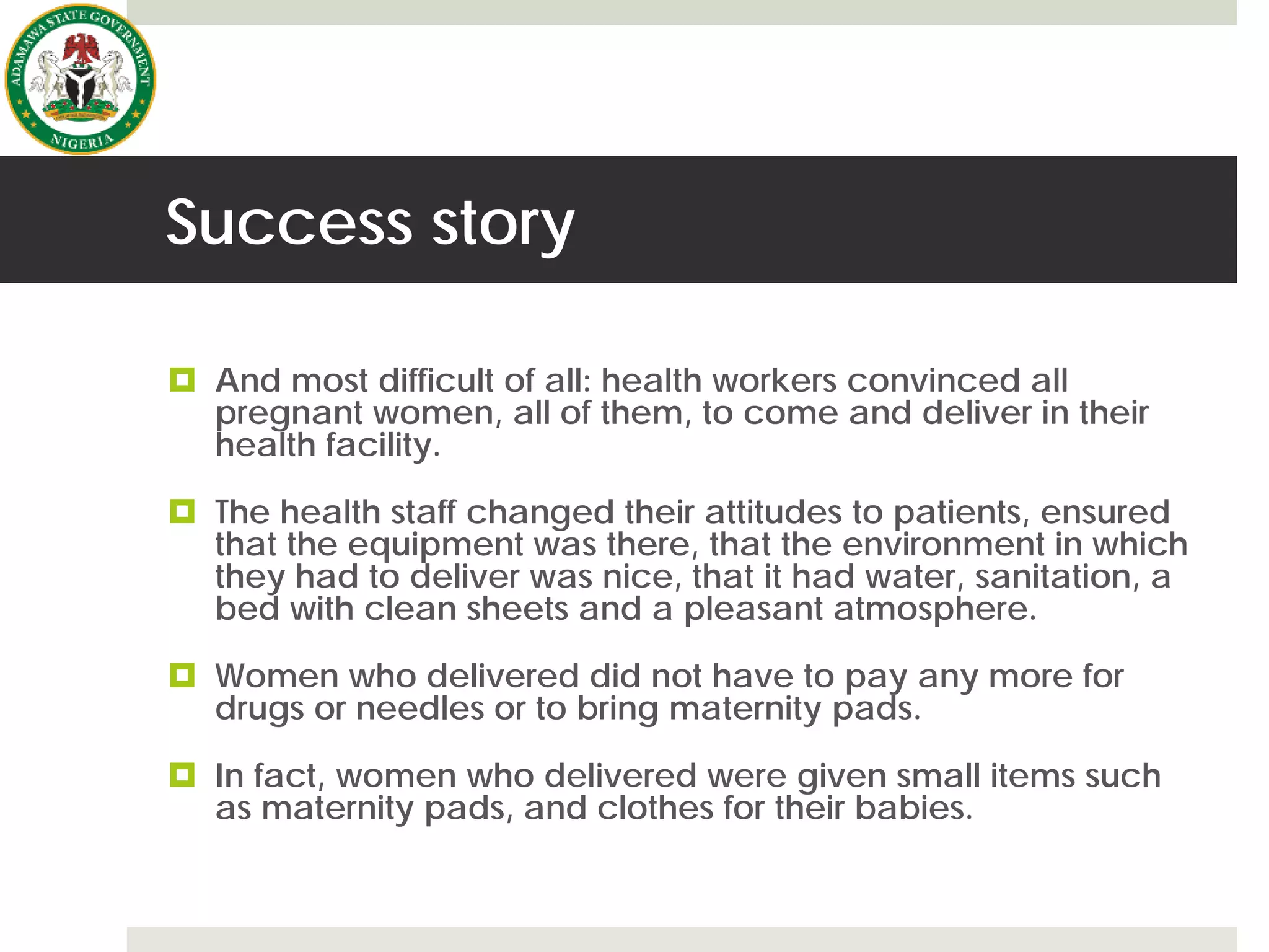Success story
 And most difficult of all: health workers convinced all
pregnant women, all of them, to come and deliver in their
health facility.
 The health staff changed their attitudes to patients, ensured
that the equipment was there, that the environment in which
they had to deliver was nice, that it had water, sanitation, a
bed with clean sheets and a pleasant atmosphere.
 Women who delivered did not have to pay any more for
drugs or needles or to bring maternity pads.
 In fact, women who delivered were given small items such
as maternity pads, and clothes for their babies.
 