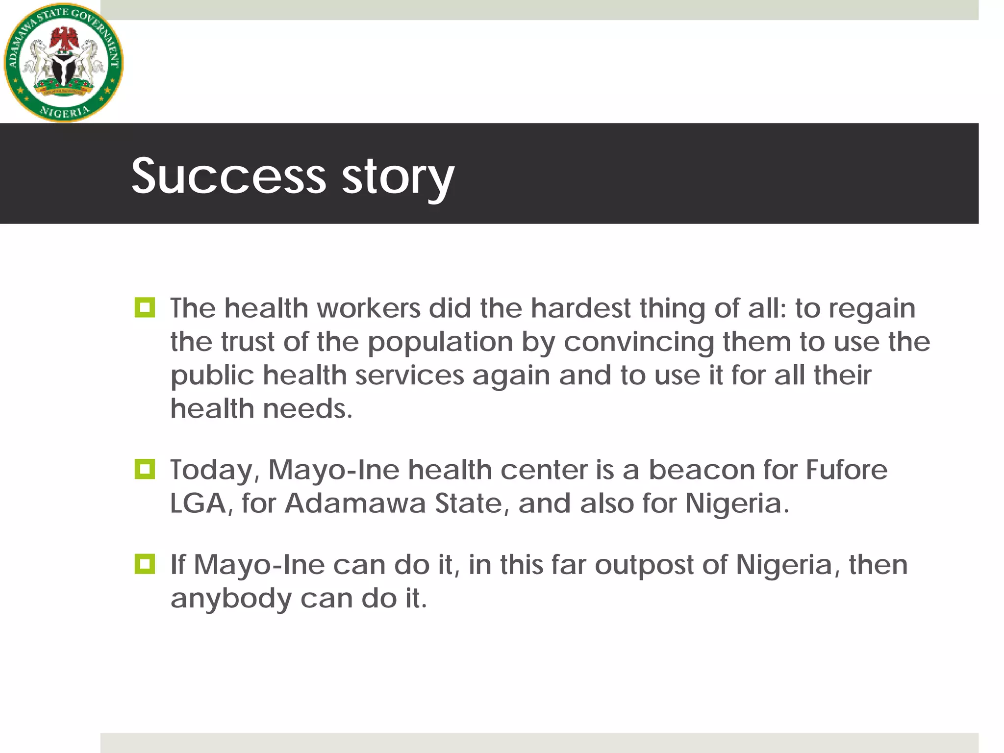 Success story
 The health workers did the hardest thing of all: to regain
the trust of the population by convincing them to use the
public health services again and to use it for all their
health needs.
 Today, Mayo-Ine health center is a beacon for Fufore
LGA, for Adamawa State, and also for Nigeria.
 If Mayo-Ine can do it, in this far outpost of Nigeria, then
anybody can do it.
 