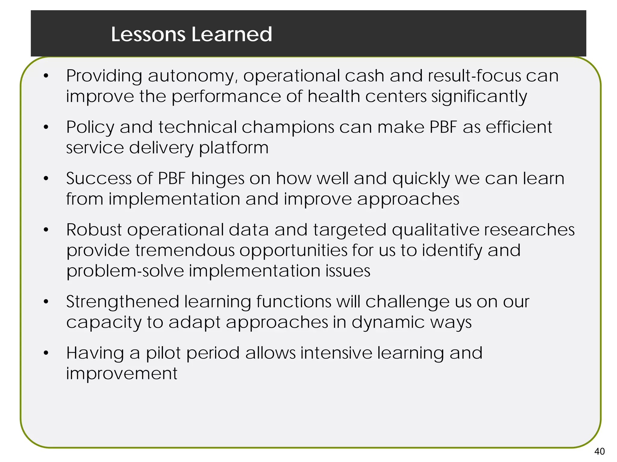 Lessons Learned
• Providing autonomy, operational cash and result-focus can
improve the performance of health centers significantly
• Policy and technical champions can make PBF as efficient
service delivery platform
• Success of PBF hinges on how well and quickly we can learn
from implementation and improve approaches
• Robust operational data and targeted qualitative researches
provide tremendous opportunities for us to identify and
problem-solve implementation issues
• Strengthened learning functions will challenge us on our
capacity to adapt approaches in dynamic ways
• Having a pilot period allows intensive learning and
improvement
40
 